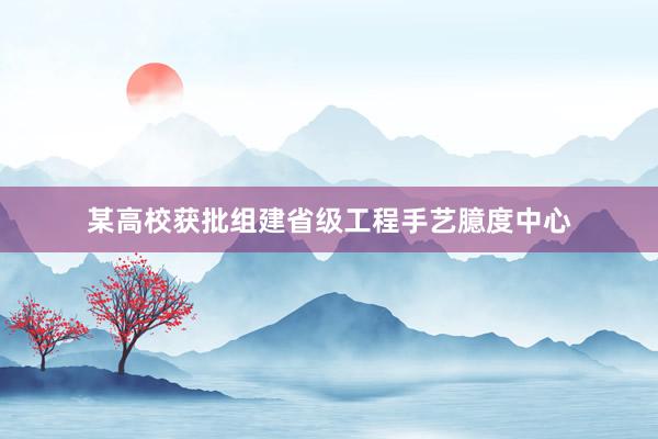 某高校获批组建省级工程手艺臆度中心