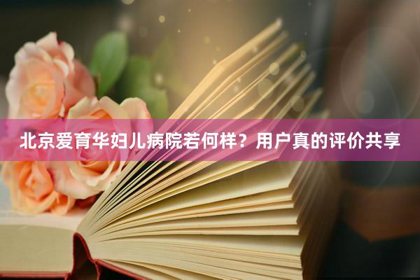 北京爱育华妇儿病院若何样？用户真的评价共享