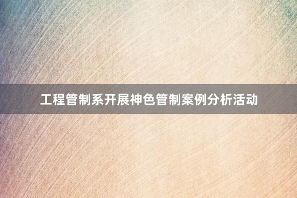 工程管制系开展神色管制案例分析活动